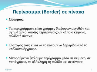 Περίγραμμα (Border) σε πίνακα
 Ορισμός:
 Τα περιγράμματα είναι γραμμές διαφόρων μεγεθών και
σχημάτων οι οποίες περιτριγυρίζουν κάποιο κείμενο,
σελίδα ή πίνακα.
 Ο στόχος τους είναι να το κάνουν να ξεχωρίζει από το
υπόλοιπο έγγραφο.
 Μπορούμε να βάλουμε περίγραμμα μέσα σε κείμενο, σε
παράγραφο, σε ολόκληρη τη σελίδα και σε πίνακα.
28/3/2017 4
 