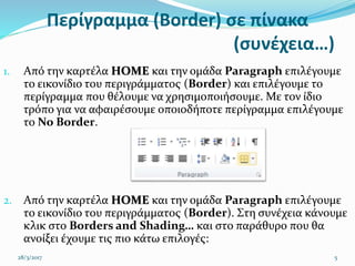 Περίγραμμα (Border) σε πίνακα
(συνέχεια…)
1. Από την καρτέλα HOME και την ομάδα Paragraph επιλέγουμε
το εικονίδιο του περιγράμματος (Border) και επιλέγουμε το
περίγραμμα που θέλουμε να χρησιμοποιήσουμε. Με τον ίδιο
τρόπο για να αφαιρέσουμε οποιοδήποτε περίγραμμα επιλέγουμε
το No Border.
2. Από την καρτέλα HOME και την ομάδα Paragraph επιλέγουμε
το εικονίδιο του περιγράμματος (Border). Στη συνέχεια κάνουμε
κλικ στο Borders and Shading… και στο παράθυρο που θα
ανοίξει έχουμε τις πιο κάτω επιλογές:
28/3/2017 5
 