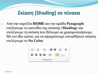 Σκίαση (Shading) σε πίνακα
1. Από την καρτέλα HOME και την ομάδα Paragraph
επιλέγουμε το εικονίδιο της σκίασης (Shading) και
επιλέγουμε τη σκίαση που θέλουμε να χρησιμοποιήσουμε.
Με τον ίδιο τρόπο, για να αφαιρέσουμε οποιαδήποτε σκίαση
επιλέγουμε το No Color.
28/3/2017 7
 