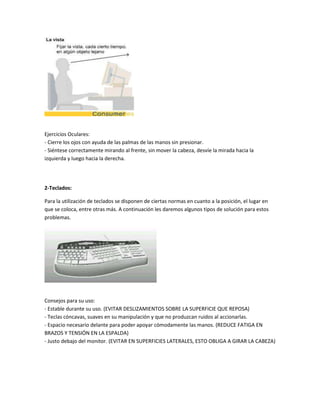 Ejercicios Oculares:
- Cierre los ojos con ayuda de las palmas de las manos sin presionar.
- Siéntese correctamente mirando al frente, sin mover la cabeza, desvíe la mirada hacia la
izquierda y luego hacia la derecha.




2-Teclados:

Para la utilización de teclados se disponen de ciertas normas en cuanto a la posición, el lugar en
que se coloca, entre otras más. A continuación les daremos algunos tipos de solución para estos
problemas.




Consejos para su uso:
- Estable durante su uso. (EVITAR DESLIZAMIENTOS SOBRE LA SUPERFICIE QUE REPOSA)
- Teclas cóncavas, suaves en su manipulación y que no produzcan ruidos al accionarlas.
- Espacio necesario delante para poder apoyar cómodamente las manos. (REDUCE FATIGA EN
BRAZOS Y TENSIÓN EN LA ESPALDA)
- Justo debajo del monitor. (EVITAR EN SUPERFICIES LATERALES, ESTO OBLIGA A GIRAR LA CABEZA)
 