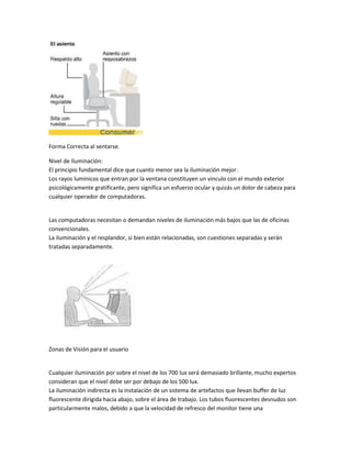 Forma Correcta al sentarse.

Nivel de Iluminación:
El principio fundamental dice que cuanto menor sea la iluminación mejor.
Los rayos lumínicos que entran por la ventana constituyen un vinculo con el mundo exterior
psicológicamente gratificante, pero significa un esfuerzo ocular y quizás un dolor de cabeza para
cualquier operador de computadoras.


Las computadoras necesitan o demandan niveles de iluminación más bajos que las de oficinas
convencionales.
La iluminación y el resplandor, si bien están relacionadas, son cuestiones separadas y serán
tratadas separadamente.




Zonas de Visión para el usuario


Cualquier iluminación por sobre el nivel de los 700 lux será demasiado brillante, mucho expertos
consideran que el nivel debe ser por debajo de los 500 lux.
La iluminación indirecta es la instalación de un sistema de artefactos que llevan buffer de luz
fluorescente dirigida hacia abajo, sobre el área de trabajo. Los tubos fluorescentes desnudos son
particularmente malos, debido a que la velocidad de refresco del monitor tiene una
 