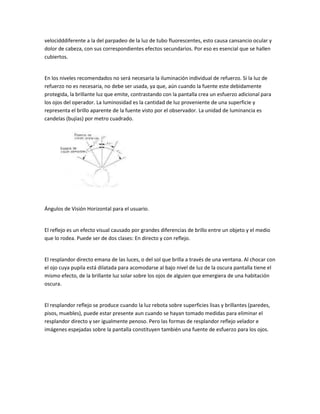 velocidddiferente a la del parpadeo de la luz de tubo fluorescentes, esto causa cansancio ocular y
dolor de cabeza, con sus correspondientes efectos secundarios. Por eso es esencial que se hallen
cubiertos.


En los niveles recomendados no será necesaria la iluminación individual de refuerzo. Si la luz de
refuerzo no es necesaria, no debe ser usada, ya que, aún cuando la fuente este debidamente
protegida, la brillante luz que emite, contrastando con la pantalla crea un esfuerzo adicional para
los ojos del operador. La luminosidad es la cantidad de luz proveniente de una superficie y
representa el brillo aparente de la fuente visto por el observador. La unidad de luminancia es
candelas (bujías) por metro cuadrado.




Ángulos de Visión Horizontal para el usuario.


El reflejo es un efecto visual causado por grandes diferencias de brillo entre un objeto y el medio
que lo rodea. Puede ser de dos clases: En directo y con reflejo.


El resplandor directo emana de las luces, o del sol que brilla a través de una ventana. Al chocar con
el ojo cuya pupila está dilatada para acomodarse al bajo nivel de luz de la oscura pantalla tiene el
mismo efecto, de la brillante luz solar sobre los ojos de alguien que emergiera de una habitación
oscura.


El resplandor reflejo se produce cuando la luz rebota sobre superficies lisas y brillantes (paredes,
pisos, muebles), puede estar presente aun cuando se hayan tomado medidas para eliminar el
resplandor directo y ser igualmente penoso. Pero las formas de resplandor reflejo velador e
imágenes espejadas sobre la pantalla constituyen también una fuente de esfuerzo para los ojos.
 