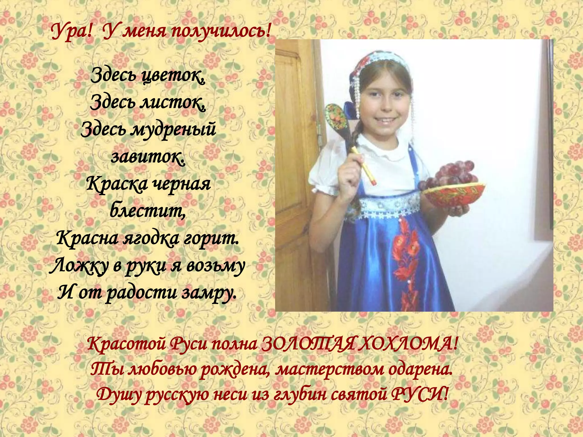 Ура! У меня получилось!
   Здесь цветок,
   Здесь листок,
  Здесь мудреный
     завиток.
   Краска черная
     блестит,
Красна ягодка горит.
Ложку в руки я возьму
И от радости замру.

   Красотой Руси полна ЗОЛОТАЯ ХОХЛОМА!
   Ты любовью рождена, мастерством одарена.
    Душу русскую неси из глубин святой РУСИ!
 