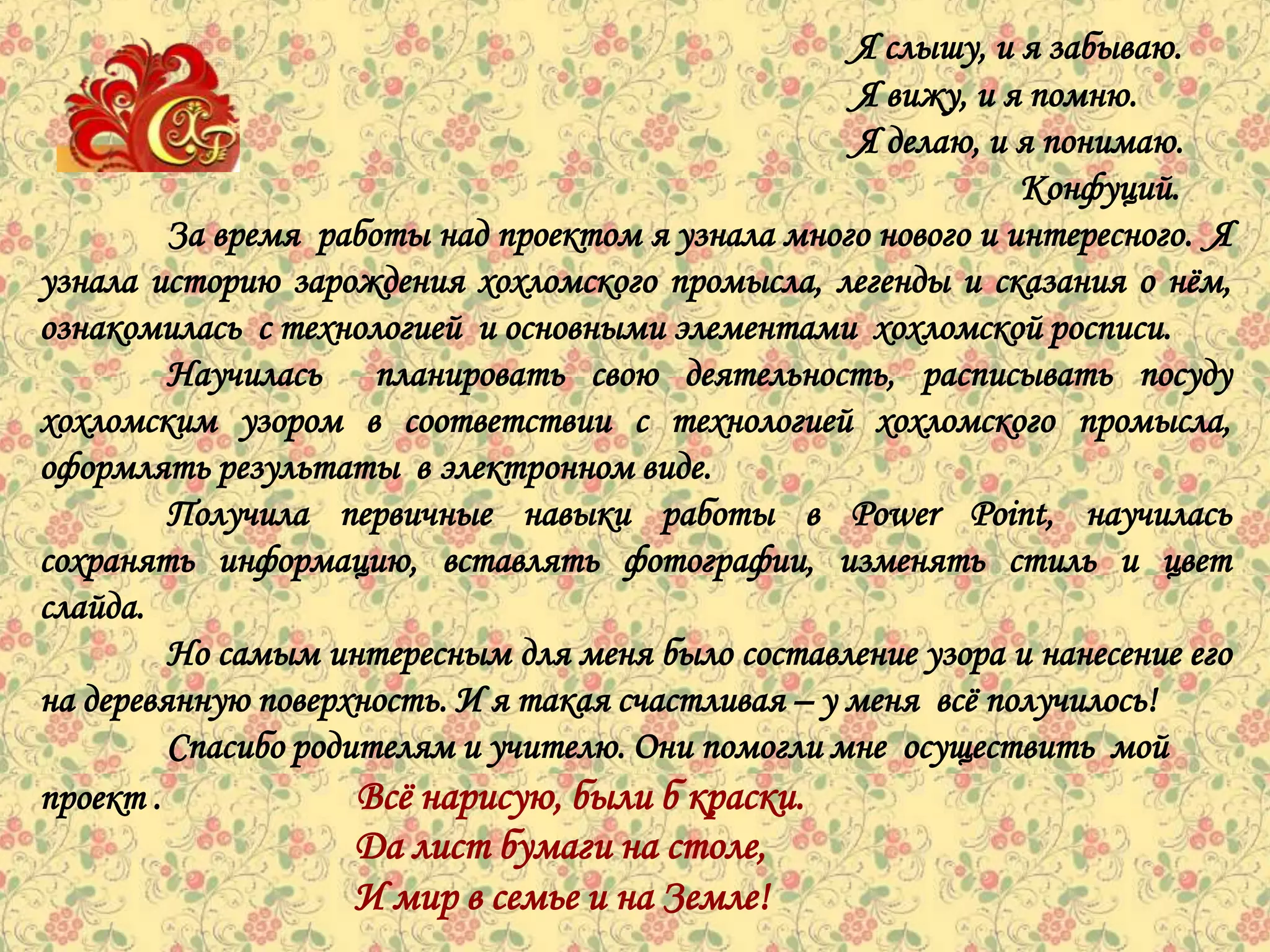 Я слышу, и я забываю.
                                                    Я вижу, и я помню.
                                                    Я делаю, и я понимаю.
                                                               Конфуций.
         За время работы над проектом я узнала много нового и интересного. Я
узнала историю зарождения хохломского промысла, легенды и сказания о нѐм,
ознакомилась с технологией и основными элементами хохломской росписи.
         Научилась планировать свою деятельность, расписывать посуду
хохломским узором в соответствии с технологией хохломского промысла,
оформлять результаты в электронном виде.
         Получила первичные навыки работы в Power Point, научилась
сохранять информацию, вставлять фотографии, изменять стиль и цвет
слайда.
         Но самым интересным для меня было составление узора и нанесение его
на деревянную поверхность. И я такая счастливая – у меня всѐ получилось!
         Спасибо родителям и учителю. Они помогли мне осуществить мой
проект .             Всѐ нарисую, были б краски.
                    Да лист бумаги на столе,
                    И мир в семье и на Земле!
 