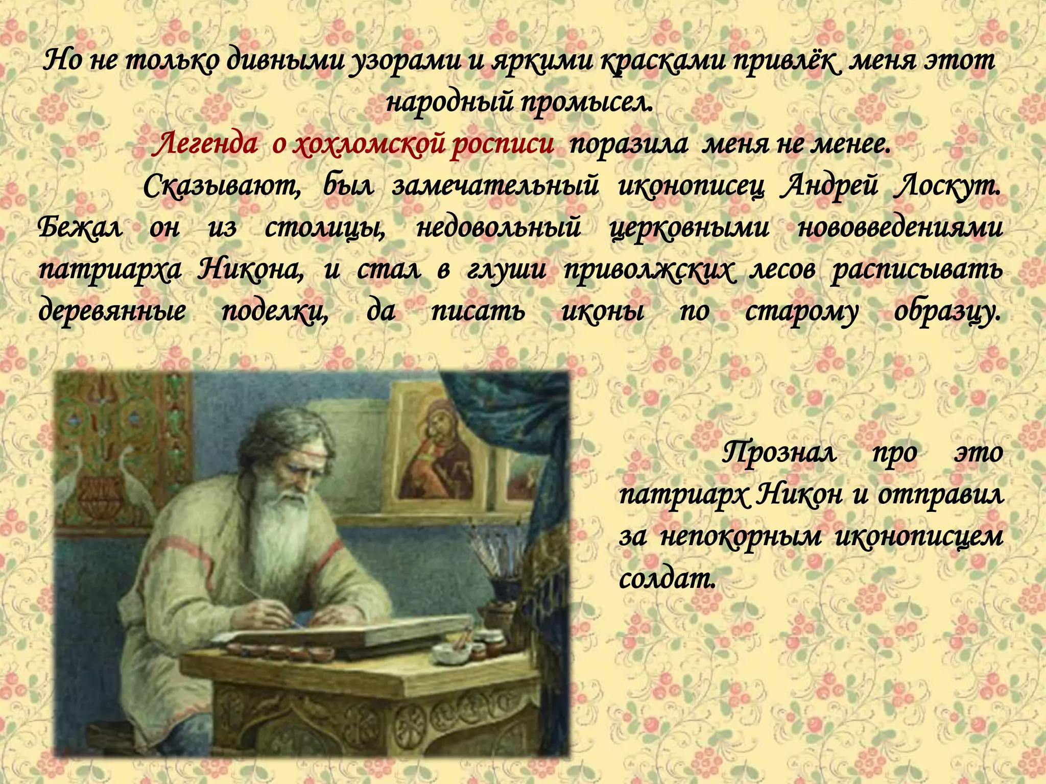Но не только дивными узорами и яркими красками привлѐк меня этот
                        народный промысел.
        Легенда о хохломской росписи поразила меня не менее.
       Сказывают, был замечательный иконописец Андрей Лоскут.
Бежал он из столицы, недовольный церковными нововведениями
патриарха Никона, и стал в глуши приволжских лесов расписывать
деревянные поделки, да писать иконы по старому образцу.



                                              Прознал про это
                                      патриарх Никон и отправил
                                      за непокорным иконописцем
                                      солдат.
 