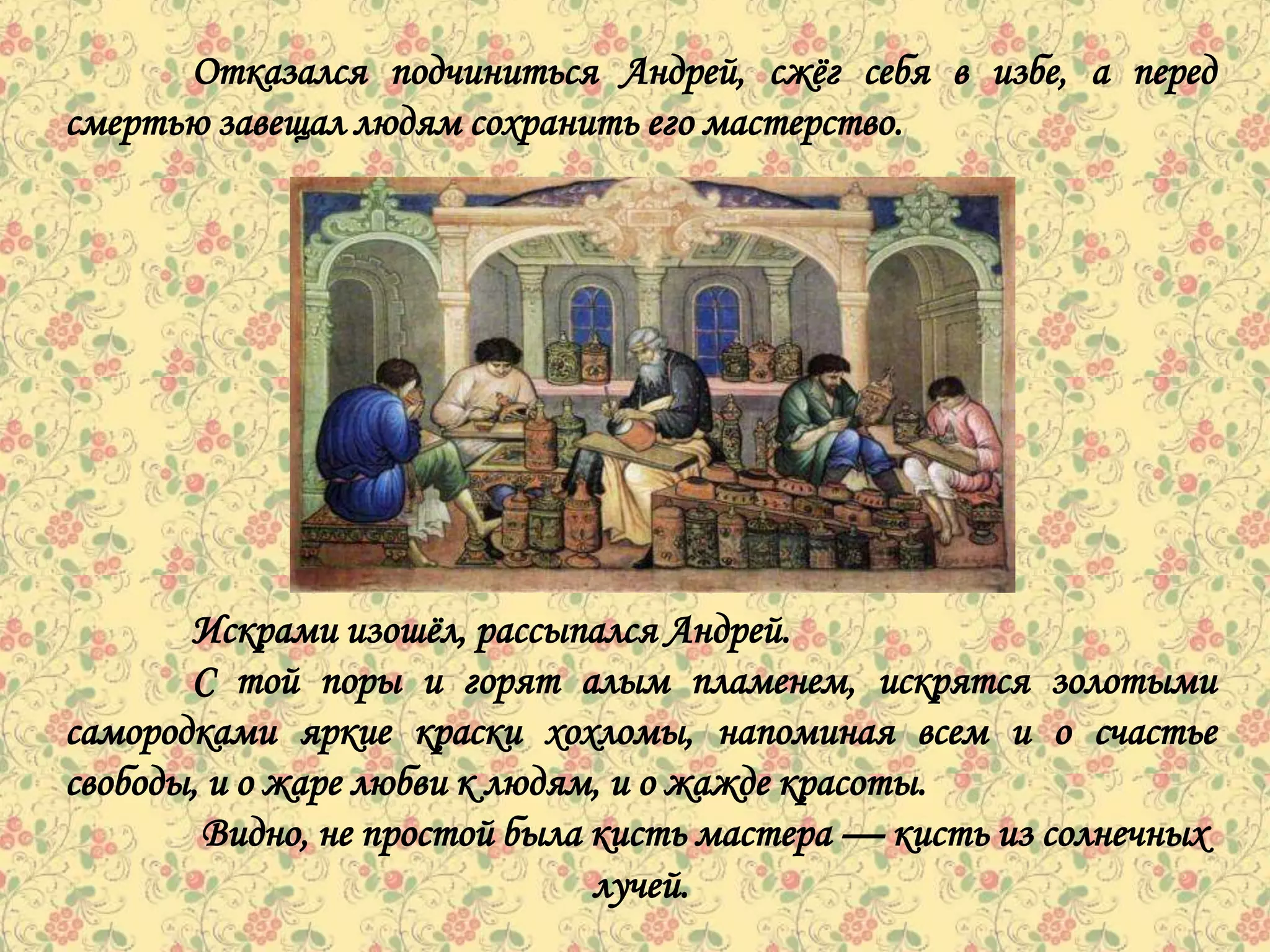 Отказался подчиниться Андрей, сжѐг себя в избе, а перед
смертью завещал людям сохранить его мастерство.




       Искрами изошѐл, рассыпался Андрей.
       С той поры и горят алым пламенем, искрятся золотыми
самородками яркие краски хохломы, напоминая всем и о счастье
свободы, и о жаре любви к людям, и о жажде красоты.
        Видно, не простой была кисть мастера — кисть из солнечных
                               лучей.
 