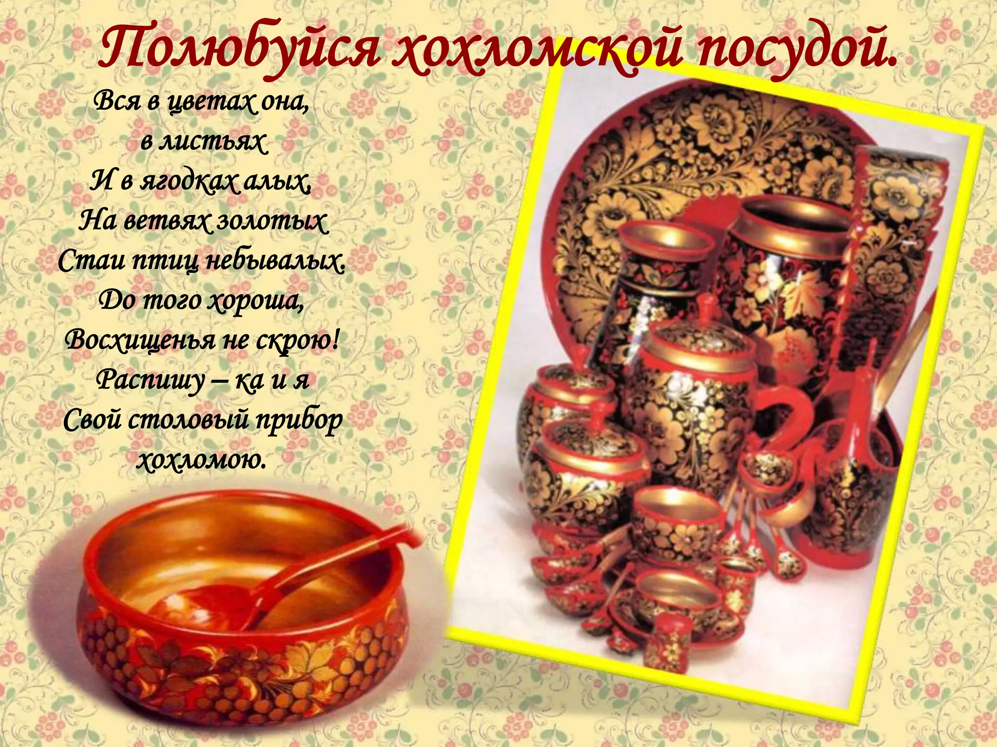 Полюбуйся хохломской посудой.
  Вся в цветах она,
      в листьях
  И в ягодках алых,
 На ветвях золотых
Стаи птиц небывалых.
  До того хороша,
Восхищенья не скрою!
  Распишу – ка и я
Свой столовый прибор
      хохломою.
 