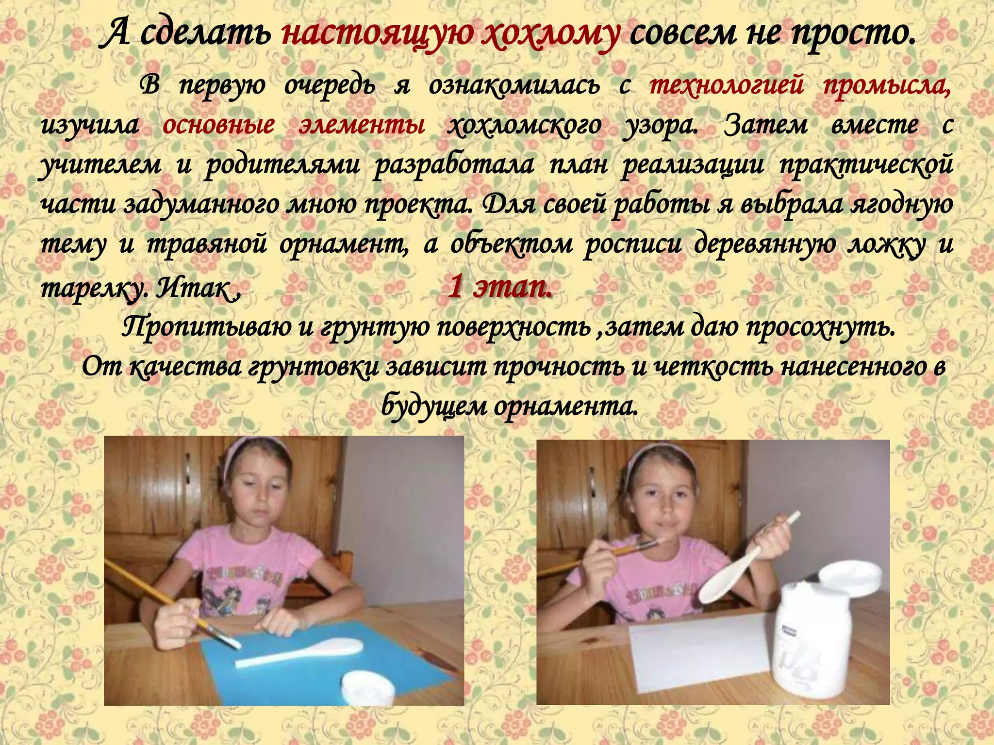 А сделать настоящую хохлому совсем не просто.
       В первую очередь я ознакомилась с технологией промысла,
изучила основные элементы хохломского узора. Затем вместе с
учителем и родителями разработала план реализации практической
части задуманного мною проекта. Для своей работы я выбрала ягодную
тему и травяной орнамент, а объектом росписи деревянную ложку и
тарелку. Итак ,               1 этап.
      Пропитываю и грунтую поверхность ,затем даю просохнуть.
   От качества грунтовки зависит прочность и четкость нанесенного в
                        будущем орнамента.
 