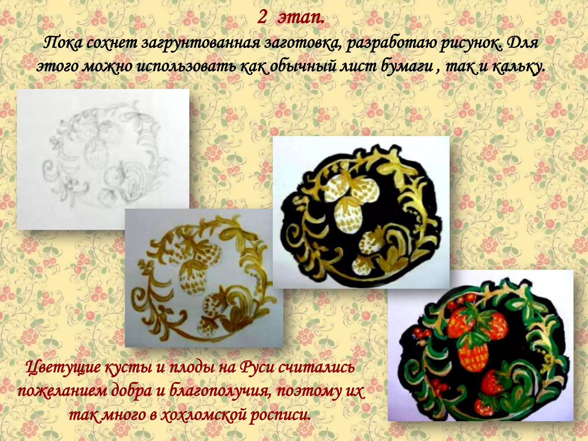 2 этап.
   Пока сохнет загрунтованная заготовка, разработаю рисунок. Для
  этого можно использовать как обычный лист бумаги , так и кальку.




 Цветущие кусты и плоды на Руси считались
пожеланием добра и благополучия, поэтому их
      так много в хохломской росписи.
 