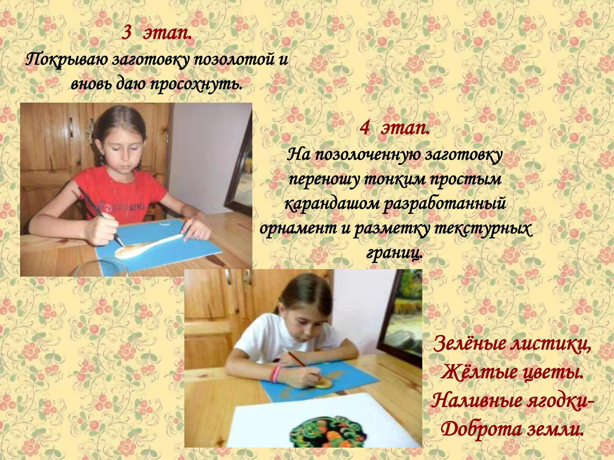 3 этап.
Покрываю заготовку позолотой и
    вновь даю просохнуть.

                                     4 этап.
                             На позолоченную заготовку
                             переношу тонким простым
                             карандашом разработанный
                          орнамент и разметку текстурных
                                      границ.



                                               Зелѐные листики,
                                                Жѐлтые цветы.
                                               Наливные ягодки-
                                                Доброта земли.
 