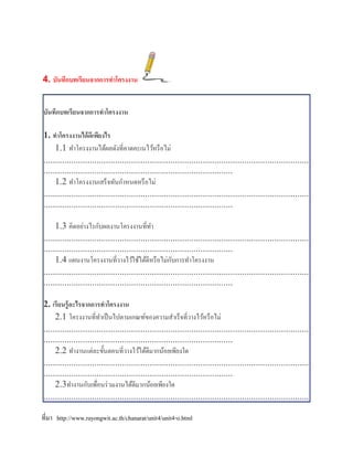 4. บันทึกบทเรียนจากการทาโครงงาน


บันทึกบทเรียนจากการทาโครงงาน

1. ทาโครงงานได้ ดีเพียงไร
     1.1 ทาโครงงานได้ผลดังที่คาดคะเนไว้หรื อไม่
...................................................................................................................
..................................................................................
     1.2 ทาโครงงานเสร็ จทันกาหนดหรื อไม่
...................................................................................................................
..................................................................................

     1.3 คิดอย่างไรกับผลงานโครงงานที่ทา
...................................................................................................................
..................................................................................
                                                       ั
     1.4 แผนงานโครงงานที่วางไว้ใช้ได้ดีหรื อไม่กบการทาโครงงาน
...................................................................................................................
..................................................................................

2. เรียนรู้ อะไรจากการทาโครงงาน
     2.1 โครงงานที่ทาเป็ นไปตามเกณฑ์ของความสาเร็จที่วางไว้หรื อไม่
...................................................................................................................
..................................................................................
     2.2 ทางานแต่ละขั้นตอนที่วางไว้ได้ดีมากน้อยเพียงใด
...................................................................................................................
..................................................................................
     2.3ทางานกับเพือนร่ วมงานได้ดีมากน้อยเพียงใด
                       ่
...................................................................................................................

ที่มา http://www.rayongwit.ac.th/chanarat/unit4/unit4-o.html
 