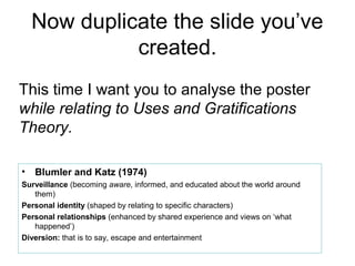 Now duplicate the slide you’ve
              created.
This time I want you to analyse the poster
while relating to Uses and Gratifications
Theory.

•   Blumler and Katz (1974)
Surveillance (becoming aware, informed, and educated about the world around
   them)
Personal identity (shaped by relating to specific characters)
Personal relationships (enhanced by shared experience and views on ‘what
   happened’)
Diversion: that is to say, escape and entertainment
 