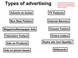 Types of advertising                 Using the next slide, pick two
                                     types of ads and weigh up the
                                     pros and cons. Which will you
                                     use for your film.



     Adverts on buses         TV Features


     Bus Stop Posters        Internet Banners


Magazine/Newspaper Ads        Cinema Trailers

 Television Trailers            Online trailers

  Ads on Products        Radio ads (incl Spotify)


Ads on phone boxes                Billboards
 