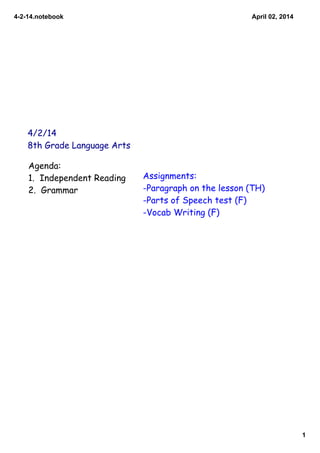 4­2­14.notebook
1
April 02, 2014
4/2/14
8th Grade Language Arts
Agenda:
1. Independent Reading
2. Grammar
Assignments:
-Paragraph on the lesson (TH)
-Parts of Speech test (F)
-Vocab Writing (F)
 