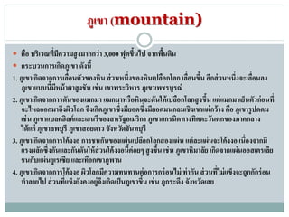 ภูเขา (mountain)
 คือ บริเวณที่มีความสูงมากกว่า 3,000 ฟุตขึ้นไป จากพื้นดิน
 กระบวนการเกิดภูเขา ดังนี้
1. ภูเขาเกิดจากการเลื่อนตัวของหิน ส่วนหนึ่งของหินเปลือกโลก เลื่อนขึ้น อีกส่วนหนึ่งจะเลื่อนลง
ภูเขาแบบนี้มีหน้าผาสูงชัน เช่น เขาพระวิหาร ภูเขาเพชรบูรณ์
2. ภูเขาเกิดจากการดันของแมกมา แมกมาหรือหินจะดันให้เปลือกโลกสูงขึ้น แต่แมกมาเย็นตัวก่อนที่
จะไหลออกมาถึงผิวโลก จึงเกิดภูเขาซึ่งมียอดซึ่งมียอดมนกลมเชิงเขาแผ่กว้าง คือ ภูเขารูปดดม
เช่น ภูเขาแบลคฮิลค์และเฮนรีของสหรัฐอเมริกา ภูเขาแกรนิตทางทิศตะวันตกของภาคกลาง
ได้แก่ ภุเขาลพบุรี ภูเขาสอยดาว จังหวัดจันทบุรี
3. ภูเขาเกิดจากการโค้งงอ การชนกันของแผ่นเปลือกโลกสองแผ่น แต่ละแผ่นจะโค้งงอ เนื่องจากมี
แรงผลักซึ่งกันและกันดันให้ส่วนโค้งงอนี้ค่อยๆ สูงขึ้น เช่น ภูเขาหิมาลัย เกิดจากแผ่นออสเตรเลีย
ชนกับแผ่นยูเรเซีย และเทือกเขาภูพาน
4. ภูเขาเกิดจากการโค้งงอ ผิวโลกมีความทนทานต่อการกร่อนไม่เท่ากัน ส่วนที่ไม่แข็งจะถูกกักร่อน
ทาลายไป ส่วนที่แข็งยังคงอยู่จึงเกิดเป็นภูเขาขึ้น เช่น ภูกระดึง จังหวัดเลย
 