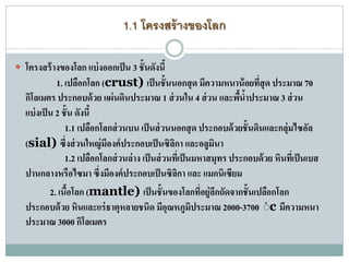 1.1 โครงสร้างของโลก
 โครงสร้างของโลก แบ่งออกเป็น 3 ชั้นดังนี้
1. เปลือกโลก (crust) เป็นชั้นนอกสุด มีความหนาน้อยที่สุด ประมาณ 70
กิโลเมตร ประกอบด้วย แผ่นดินประมาณ 1 ส่วนใน 4 ส่วน และพื้น้าประมาณ 3 ส่วน
แบ่งเป็น 2 ชั้น ดังนี้
1.1 เปลือกโลกส่วนบน เป็นส่วนนอกสุด ประกอบด้วยชั้นดินและกลุ่มไซอัล
(sial) ซึ่งส่วนใหญ่มีองค์ประกอบเป็นซิลิกา และอลูมินา
1.2 เปลือกโลกส่วนล่าง เป็นส่วนที่เป็นมหาสมุทร ประกอบด้วย หินที่เป็นเบส
ปานกลางหรือไซมา ซึ่งมีองค์ประกอบเป็นซิลิกา และ แมกนิเซียม
2. เนื้อโลก (mantle) เป็นชั้นของโลกที่อยู่ลึกถัดจากชั้นเปลือกโลก
ประกอบด้วย หินและแร่ธาตุหลายชนิด มีอุณหภูมิประมาณ 2000-3700 ํc มีความหนา
ประมาณ 3000 กิโลเมตร
 