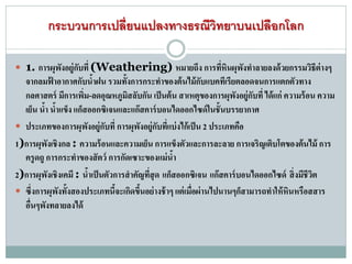 กระบวนการเปลี่ยนแปลงทางธรณีวิทยาบนเปลือกโลก
 1. การผุพังอยู่กับที่ (Weathering) หมายถึง การที่หินผุพังทาลายลงด้วยกรรมวิธีต่างๆ
จากลมฟ้ าอากาศกับน้าฝน รวมทั้งการกระทาของต้นไม้กับแบคทีเรียตลอดจนการแตกตัวทาง
กลศาสตร์ มีการเพิ่ม-ลดอุณหภูมิสลับกัน เป็นต้น สาเหตุของการผุพังอยู่กับที่ ได้แก่ ความร้อน ความ
เย็น น้า น้าแข็ง แก็สออกซิเจนและแก๊สคาร์บอนไดออกไซด์ในชั้นบรรยากาศ
 ประเภทของการผุพังอยู่กับที่ การผุพังอยู่กับที่แบ่งไก้เป็น 2 ประเภทคือ
1)การผุพังเชิงกล : ความร้อนและความเย็น การแข็งตัวและการละลาย การเจริญเติบโตของต้นไม้ การ
ครูดถู การกระทาของสัตว์ การกัดเซาะของแม่น้า
2)การผุพังเชิงเคมี : น้าเป็นตัวการสาคัญที่สุด แก็สออกซิเจน แก๊สคาร์บอนไดออกไซด์ สิ่งมีชีวิต
 ซึ่งการผุพังทั้งสองประเภทนี้จะเกิดขึ้นอย่างช้าๆ แต่เมื่อผ่านไปนานๆก็สามารถทาให้หินหรือสสาร
อื่นๆพังทลายลงได้
 