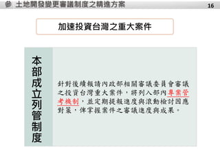 土地開發變更審議制度之精進方案參
本
部
成
立
列
管
制
度
針對後續報請內政部相關審議委員會審議
之投資台灣重大案件，將列入部內專案管
考機制，並定期提報進度與滾動檢討因應
對策，俾掌握案件之審議進度與成果。
16
加速投資台灣之重大案件
 