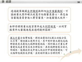 結語肆 16
透過提案機關自評機制與部內初步預審機制，可
協助重大案件確立政策方向與審查重心，再交由
各審議委員會進入實質審查，加速審議之效率。
本部亦將對重大投資案件成立列管制度，以利掌
握案件之審議進度並適時提供協助。
國土計畫全面實施後，將經由劃設4大國土功能分區
之引導，確認國土使用方式，其中對於重大建設或城
鄉發展需求劃設之城鄉發展地區，因於國土計畫已考
量建設或產業需求及合理區位，具有城鄉發展目的之
明確性，後續政府或申請人依法於申請開發建設，可
大幅降低風險或爭議，並有助於國土合理利用。
 