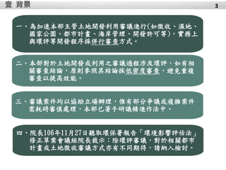 背景壹
四、院長106年11月27日聽取環保署報告「環境影響評估法」
修正草案會議經院長裁示：除環評審議，對於相關都市
計畫或土地徵收審議方式亦有不同期待，請納入檢討。
三、審議案件均以協助立場辦理，惟有部分爭議或複雜案件
需耗時審慎處理，本部已著手研議精進作法中。
一、為加速本部主管土地開發利用審議進行(如徵收、濕地、
國家公園、都市計畫、海岸管理、開發許可等)，實務上
與環評等開發程序採併行審查方式。
二、本部對於土地開發或利用之審議過程涉及環評，如有相
關審查結論，原則參照其結論採低密度審查，避免重複
審查以提高效能。
3
 