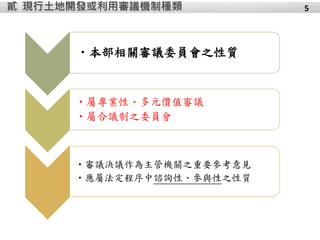 現行土地開發或利用審議機制種類貳
•本部相關審議委員會之性質
•屬專業性、多元價值審議
•屬合議制之委員會
•審議決議作為主管機關之重要參考意見
•應屬法定程序中諮詢性、參與性之性質
5
 