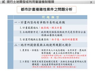 7
都市計畫複雜性案件之問題分析
問 題 類 型
一、計畫內容尚有爭點不易形成共識
1.計畫範圍過大：航空城、璞玉計畫
2.土地開發方式：政府規定採區段徵收方式是否符合公益
性與必要性之檢視
3.安置問題與生態兼容性：社子島、塭仔圳重劃案
二、地方所提發展與土地使用規劃之競合
1.農業區、保護區：個案涉及人口成長趨緩、自然保育、農地保
護等議題，產生土地合理利用之爭論。
(如嘉義市新都心200公頃；台中市高鐵門戶150公頃農業
區變更住、商；鳳山100公頃農業區變更商業區)
2.工業區：個案呈現零星蛙躍式變更，且缺乏各地產業用地之整
體規劃，造成產業用地供需不均衡現象。
(新北市工業區變更為住、商，數量近30件居全國之冠)
現行土地開發或利用審議機制種類貳
 