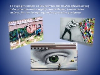Τα γκράφιτι μπορεί να θεωρούνται από πολλούς βανδαλισμός
αλλά μέσα από αυτά εκφράζονται επιθυμίες, ζωντανεύουν
εικόνες. Με την δύναμη της εικόνας περνάνε μηνύματα.
 