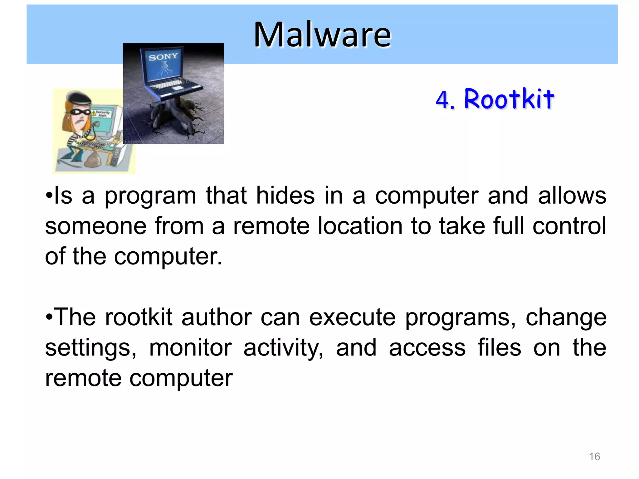 Internet and network attacks
                Malware
                                   4. Rootkit


•Is a program that hides in a computer and allows
someone from a remote location to take full control
of the computer.

•The rootkit author can execute programs, change
settings, monitor activity, and access files on the
remote computer

                                                 16
 
