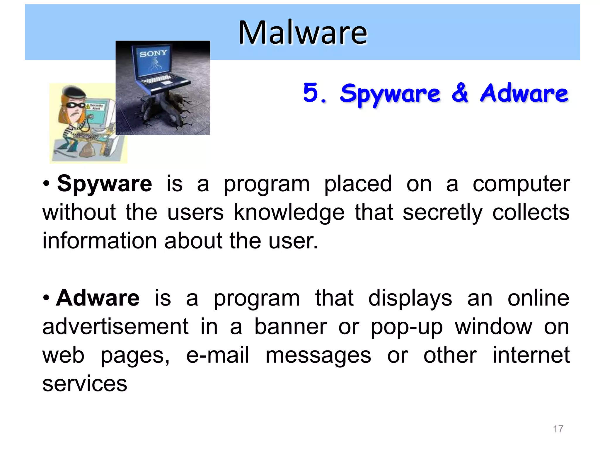 Internet and network attacks
                Malware
                        5. Spyware & Adware


• Spyware is a program placed on a computer
without the users knowledge that secretly collects
information about the user.

• Adware is a program that displays an online
advertisement in a banner or pop-up window on
web pages, e-mail messages or other internet
services
                                                17
 