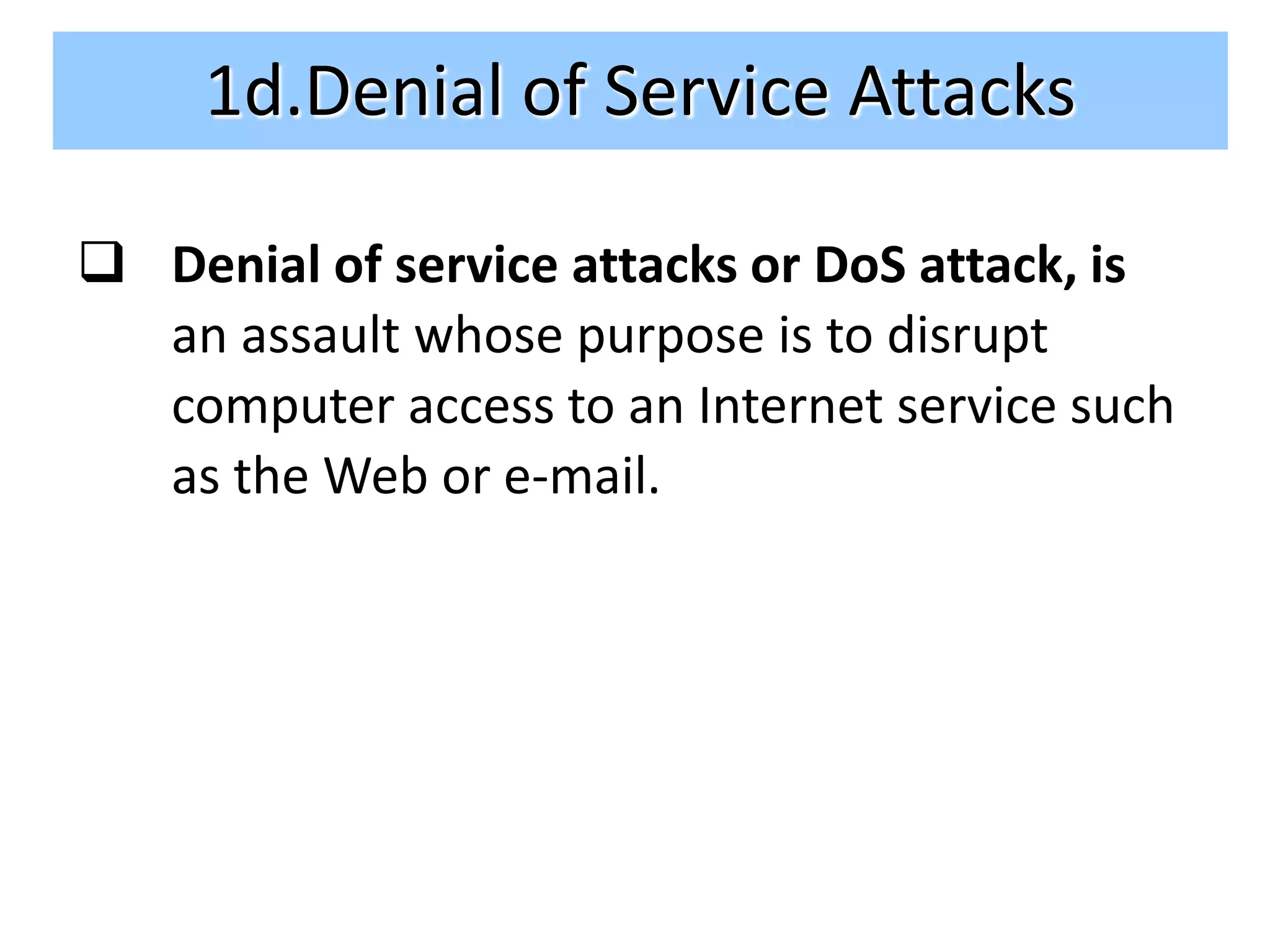 1d.Denial of Service Attacks

 Denial of service attacks or DoS attack, is
  an assault whose purpose is to disrupt
  computer access to an Internet service such
  as the Web or e-mail.
 
