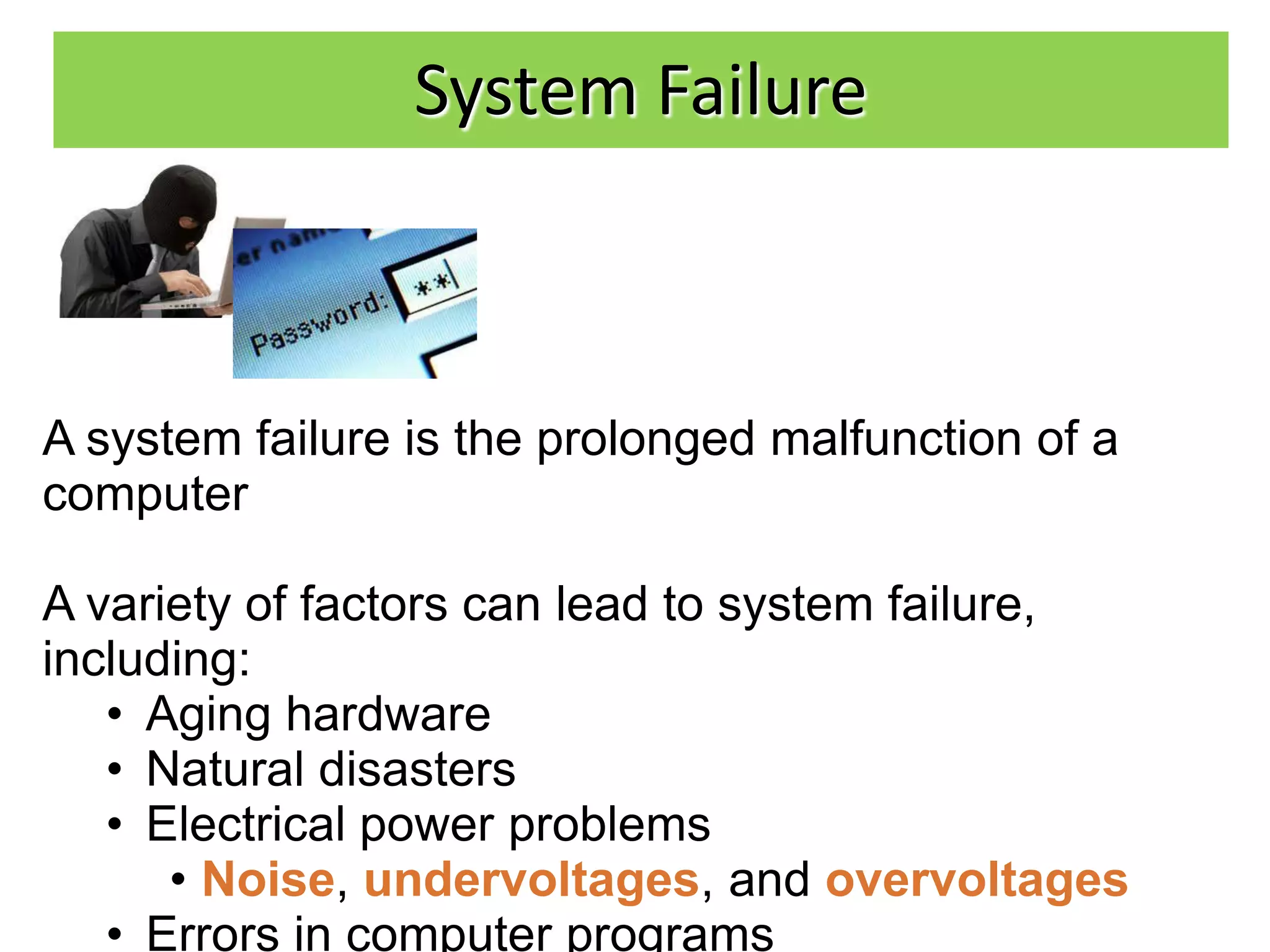 System Failure



A system failure is the prolonged malfunction of a
computer

A variety of factors can lead to system failure,
including:
   • Aging hardware
   • Natural disasters
   • Electrical power problems
      • Noise, undervoltages, and overvoltages
   • Errors in computer programs
 