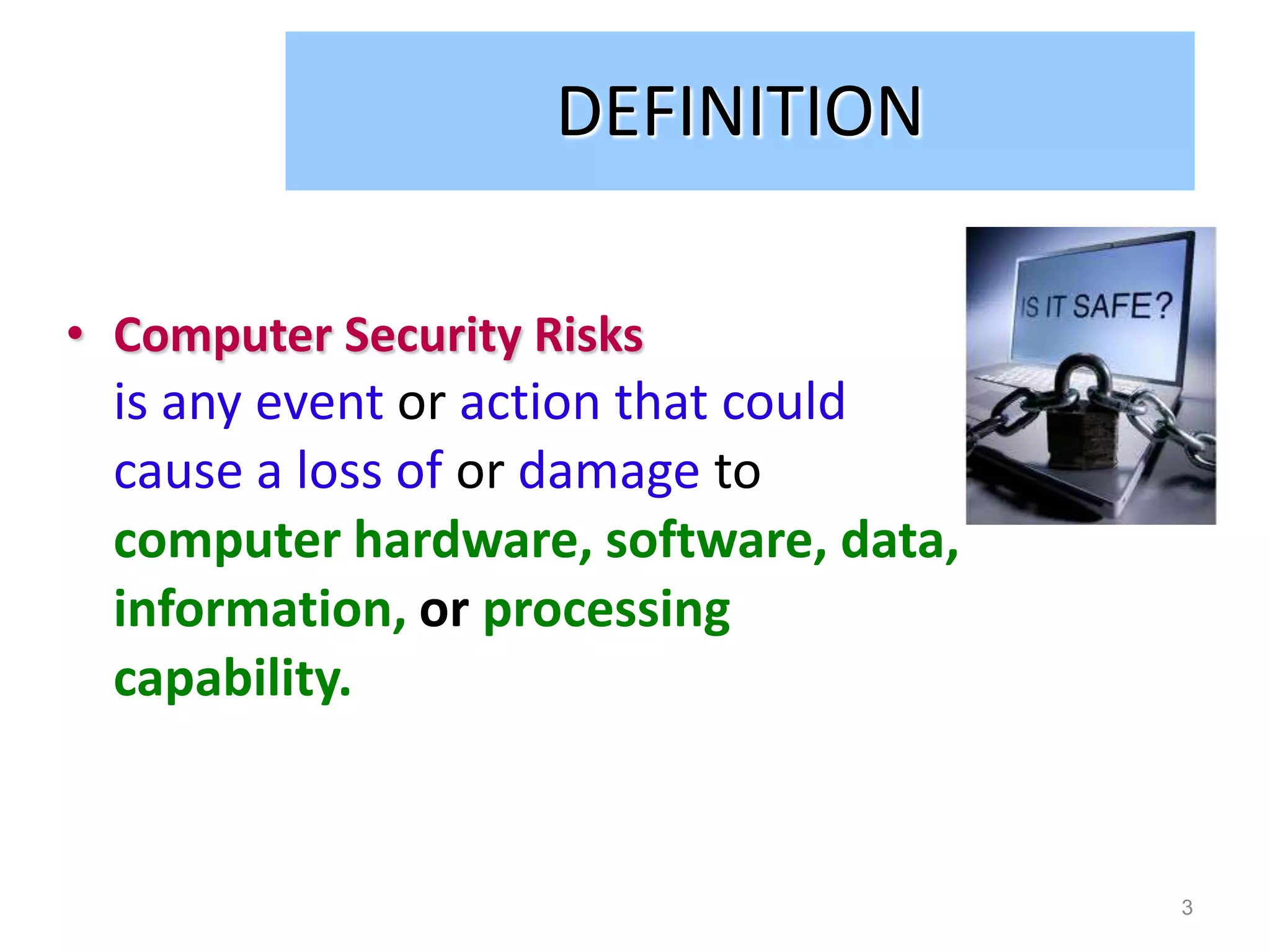 DEFINITION

• Computer Security Risks
  is any event or action that could
  cause a loss of or damage to
  computer hardware, software, data,
  information, or processing
  capability.


                                       3
 