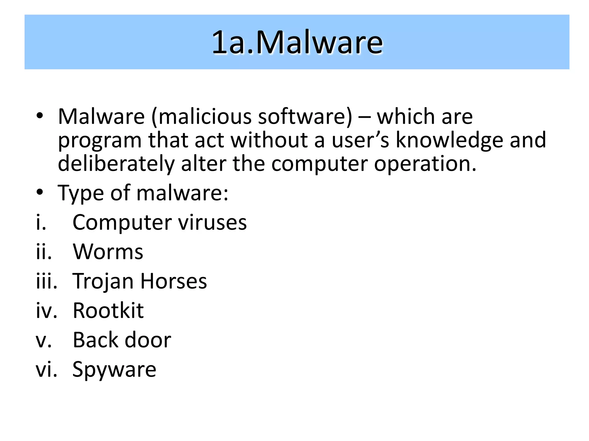 1a.Malware
• Malware (malicious software) – which are
    program that act without a user’s knowledge and
    deliberately alter the computer operation.
• Type of malware:
i. Computer viruses
ii. Worms
iii. Trojan Horses
iv. Rootkit
v. Back door
vi. Spyware
 