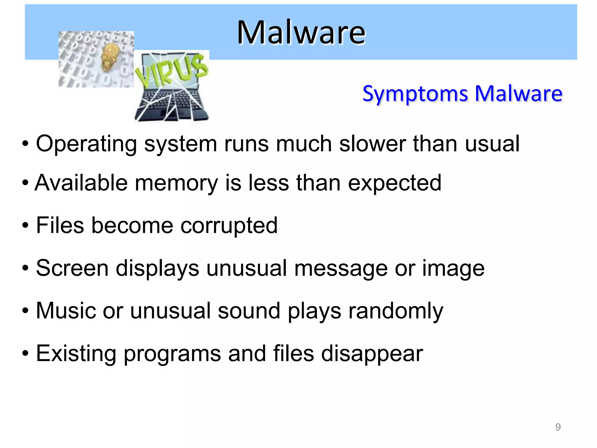 Malware
                                 Symptoms Malware

• Operating system runs much slower than usual
• Available memory is less than expected
• Files become corrupted
• Screen displays unusual message or image
• Music or unusual sound plays randomly
• Existing programs and files disappear

                                                 9
 