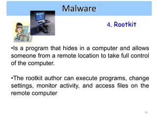 Internet and network attacks
                Malware
                                   4. Rootkit


•Is a program that hides in a computer and allows
someone from a remote location to take full control
of the computer.

•The rootkit author can execute programs, change
settings, monitor activity, and access files on the
remote computer

                                                 16
 
