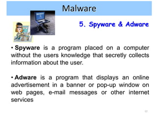 Internet and network attacks
                Malware
                        5. Spyware & Adware


• Spyware is a program placed on a computer
without the users knowledge that secretly collects
information about the user.

• Adware is a program that displays an online
advertisement in a banner or pop-up window on
web pages, e-mail messages or other internet
services
                                                17
 