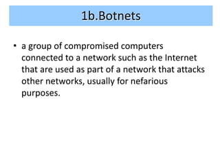 1b.Botnets

• a group of compromised computers
  connected to a network such as the Internet
  that are used as part of a network that attacks
  other networks, usually for nefarious
  purposes.
 