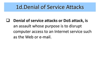 1d.Denial of Service Attacks

 Denial of service attacks or DoS attack, is
  an assault whose purpose is to disrupt
  computer access to an Internet service such
  as the Web or e-mail.
 