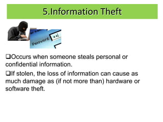 5.Information Theft



Occurs when someone steals personal or
confidential information.
If stolen, the loss of information can cause as
much damage as (if not more than) hardware or
software theft.
 