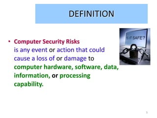DEFINITION

• Computer Security Risks
  is any event or action that could
  cause a loss of or damage to
  computer hardware, software, data,
  information, or processing
  capability.


                                       3
 