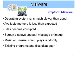 Malware
                                 Symptoms Malware

• Operating system runs much slower than usual
• Available memory is less than expected
• Files become corrupted
• Screen displays unusual message or image
• Music or unusual sound plays randomly
• Existing programs and files disappear

                                                 9
 