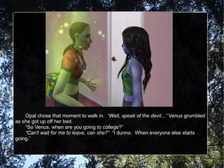 Opal chose that moment to walk in. “Well, speak of the devil...” Venus grumbled
as she got up off her bed.
“So Venus, when are you going to college?”
“Can't wait for me to leave, can she?” “I dunno. When everyone else starts
going.”
 