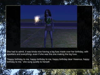 She had to admit, it was kinda nice having a big fuss made over her birthday, with
sparklers and everything- even if she was the one making the big fuss.
“Happy birthday to me, happy birthday to me, happy birthday dear Veeenus, happy
birthday to me,” she sung quietly to herself.
 