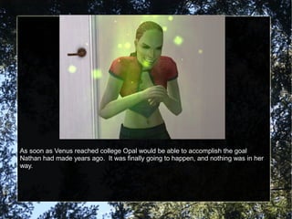 As soon as Venus reached college Opal would be able to accomplish the goal
Nathan had made years ago. It was finally going to happen, and nothing was in her
way.
 