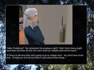 “Hello, Puddinroy? You remember the prophecy, right? Well I think Venus might
have been the baby the line 'the seed shall live, despite what will be heard'.”
“If Venus is still alive then she's going to go to college soon. You don't have much
time. I'd help you find her but there's rules about these things...”
 
