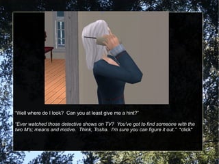 “Well where do I look? Can you at least give me a hint?”
“Ever watched those detective shows on TV? You've got to find someone with the
two M's; means and motive. Think, Tosha. I'm sure you can figure it out.” *click*
 