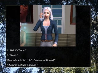 “Hi Owl, it's Tosha.”
“Hi Tosha.”
“Bluebird's a doctor, right? Can you put him on?”
“Of course, just wait a second.”
 