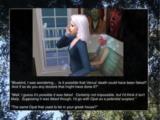 “Bluebird, I was wondering... Is it possible that Venus' death could have been faked?
And if so do you any doctors that might have done it?”
“Well, I guess it's possible it was faked. Certainly not impossible, but I'd think it isn't
likely. Supposing it was faked though, I'd go with Opal as a potential suspect.”
“The same Opal that used to be in your greek house?”
 