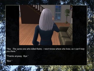 “Yes. The same one who killed Keiko. I don't know where she lives, so I can't help
you there.”
“Thanks anyway. Bye.”
“Bye.”
 