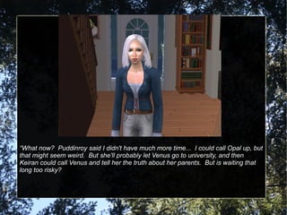 “What now? Puddinroy said I didn't have much more time... I could call Opal up, but
that might seem weird. But she'll probably let Venus go to university, and then
Keiran could call Venus and tell her the truth about her parents. But is waiting that
long too risky?
 